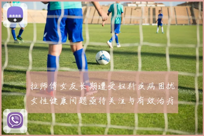拉师傅女友长期遭受妇科疾病困扰女性健康问题亟待关注与有效治疗方案