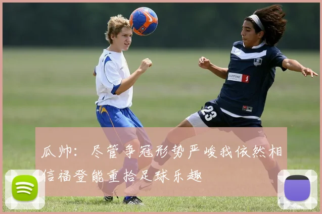 瓜帅：尽管争冠形势严峻我依然相信福登能重拾足球乐趣