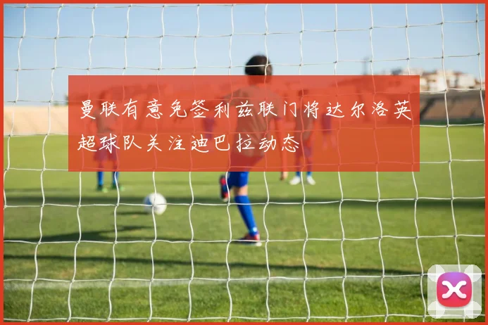 曼联有意免签利兹联门将达尔洛英超球队关注迪巴拉动态