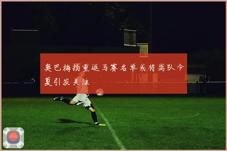 奥巴梅扬重返马赛名单或将离队今夏引发关注