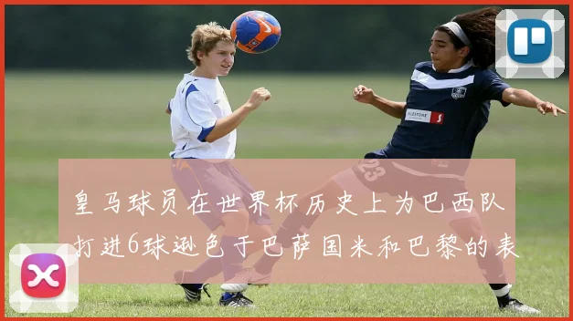皇马球员在世界杯历史上为巴西队打进6球逊色于巴萨国米和巴黎的表现