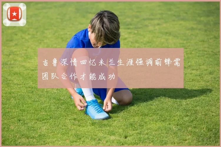 吉鲁深情回忆米兰生涯强调前锋需团队合作才能成功