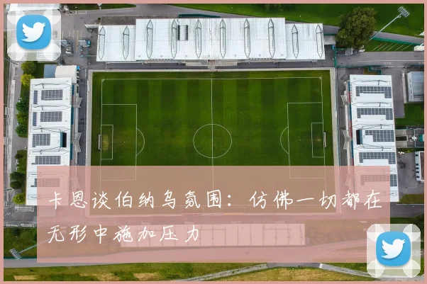 卡恩谈伯纳乌氛围：仿佛一切都在无形中施加压力