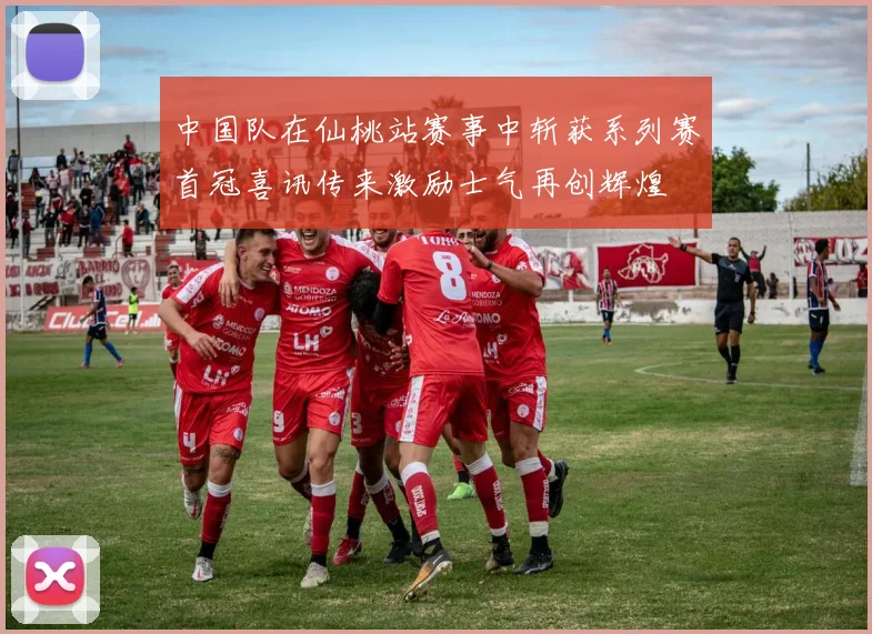 中国队在仙桃站赛事中斩获系列赛首冠喜讯传来激励士气再创辉煌