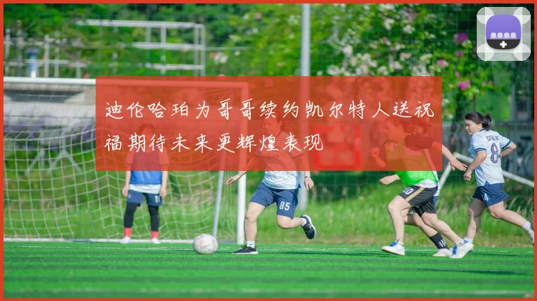 迪伦哈珀为哥哥续约凯尔特人送祝福期待未来更辉煌表现
