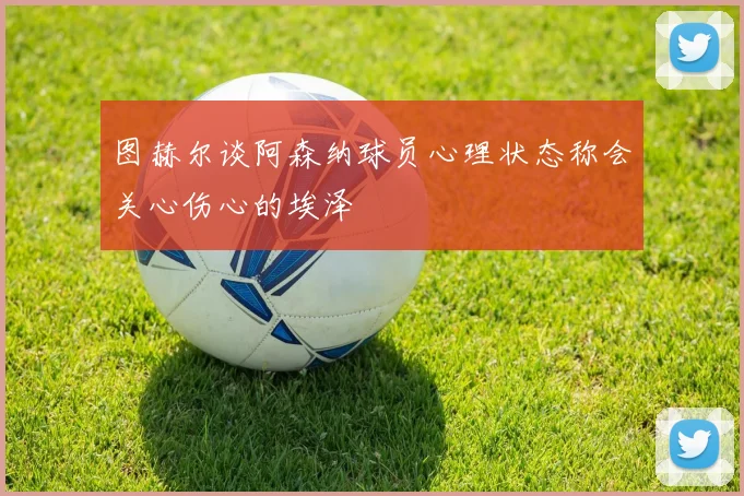 图赫尔谈阿森纳球员心理状态称会关心伤心的埃泽