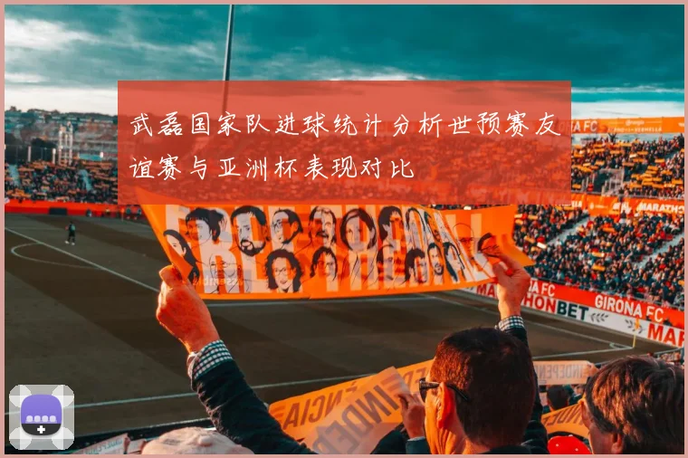 武磊国家队进球统计分析世预赛友谊赛与亚洲杯表现对比