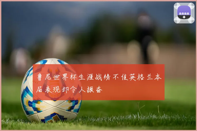 鲁尼世界杯生涯战绩不佳英格兰本届表现却令人振奋