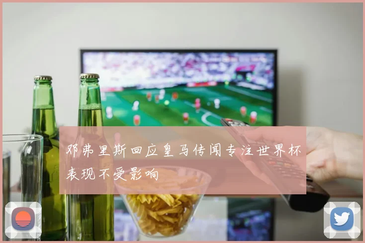 邓弗里斯回应皇马传闻专注世界杯表现不受影响