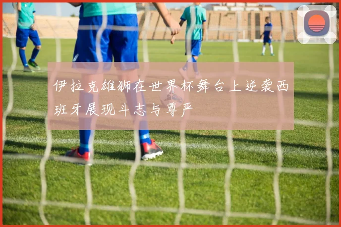 伊拉克雄狮在世界杯舞台上逆袭西班牙展现斗志与尊严