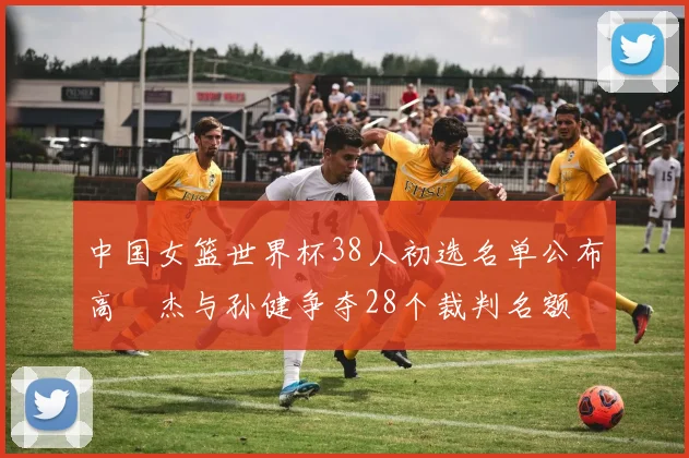 中国女篮世界杯38人初选名单公布高昳杰与孙健争夺28个裁判名额