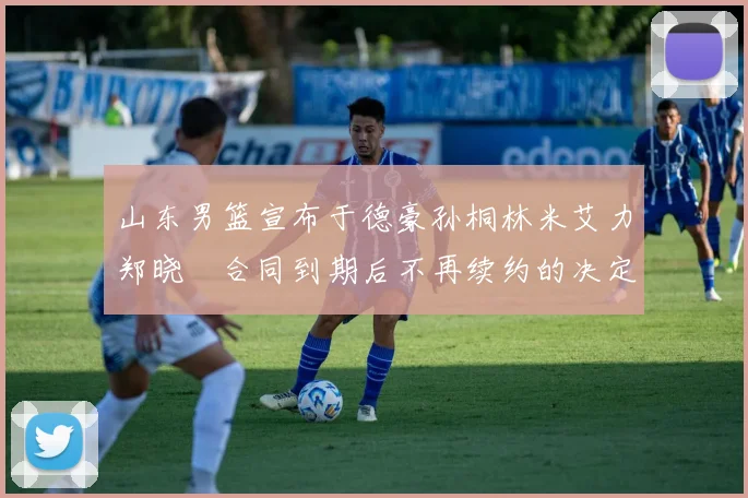 山东男篮宣布于德豪孙桐林米艾力郑晓垚合同到期后不再续约的决定