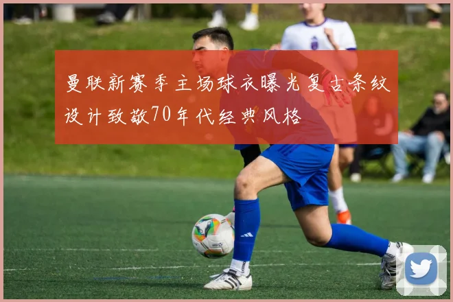 曼联新赛季主场球衣曝光复古条纹设计致敬70年代经典风格