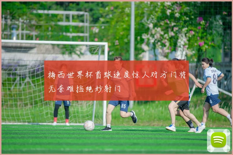 梅西世界杯首球速度惊人对方门将无奈难挡绝妙射门