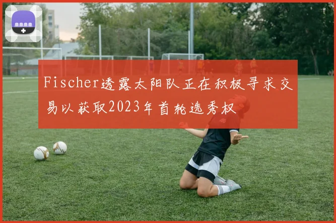Fischer透露太阳队正在积极寻求交易以获取2023年首轮选秀权