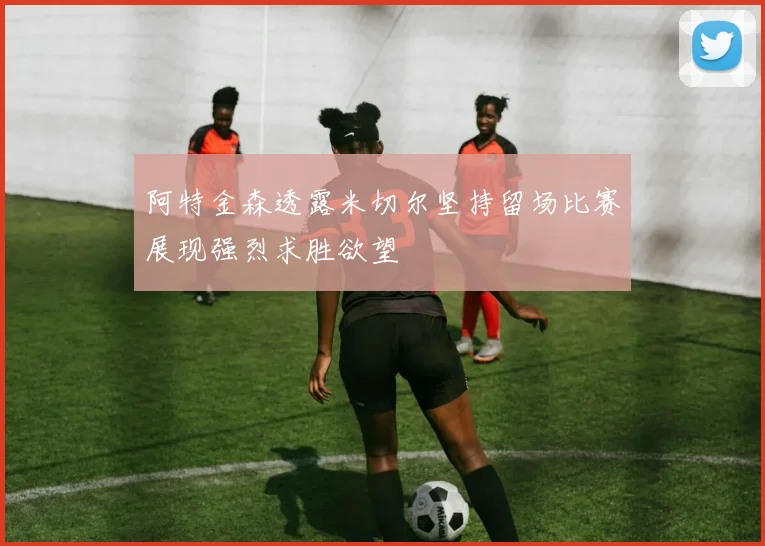 阿特金森透露米切尔坚持留场比赛展现强烈求胜欲望