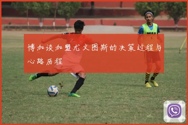 博加谈加盟尤文图斯的决策过程与心路历程