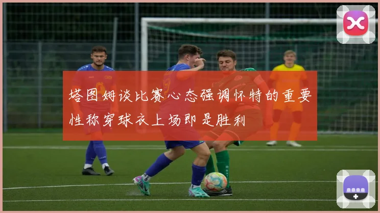 塔图姆谈比赛心态强调怀特的重要性称穿球衣上场即是胜利