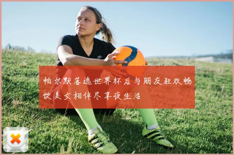 帕尔默落选世界杯后与朋友狂欢畅饮美女相伴尽享夜生活