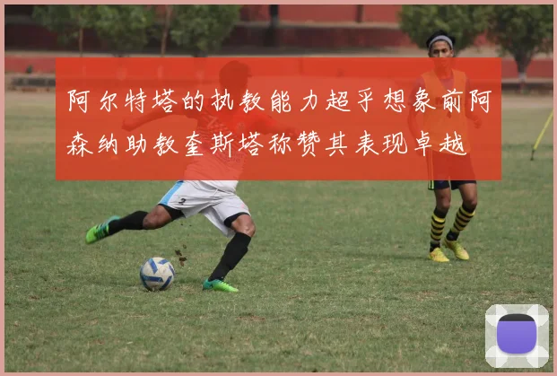 阿尔特塔的执教能力超乎想象前阿森纳助教奎斯塔称赞其表现卓越
