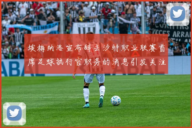 埃梅纳洛宣布辞去沙特职业联赛首席足球执行官职务的消息引发关注