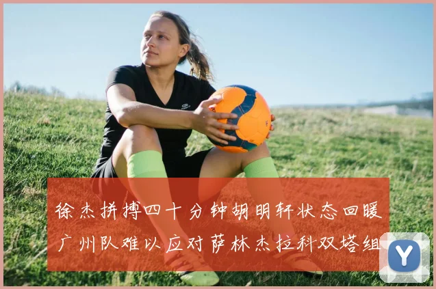 徐杰拼搏四十分钟胡明轩状态回暖广州队难以应对萨林杰拉科双塔组合