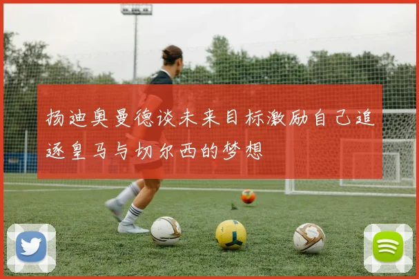 扬迪奥曼德谈未来目标激励自己追逐皇马与切尔西的梦想