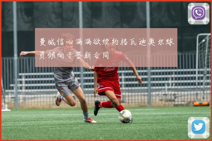 曼城信心满满欲续约格瓦迪奥尔球员倾向于签新合同