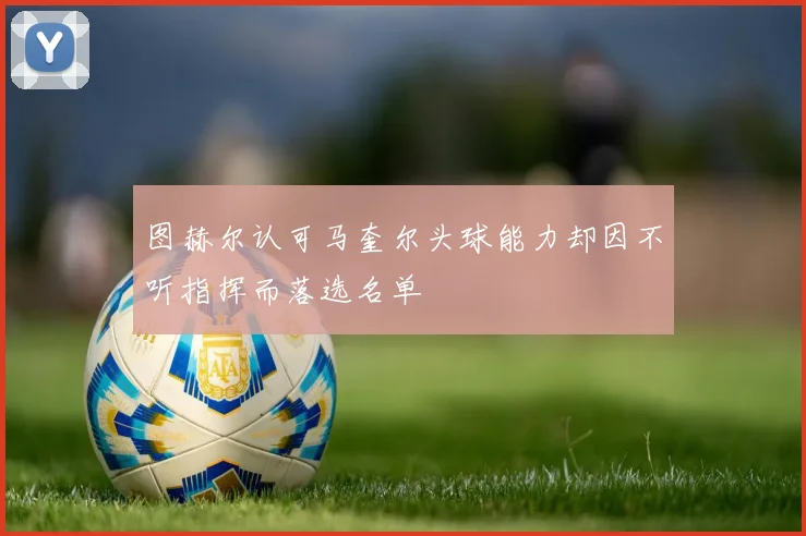 图赫尔认可马奎尔头球能力却因不听指挥而落选名单